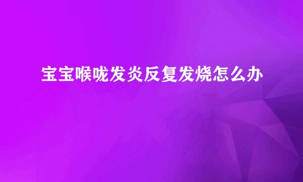 宝宝喉咙发炎反复发烧怎么办