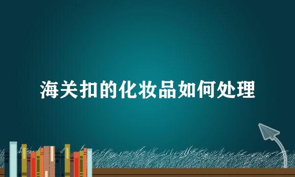 海关扣的化妆品如何处理
