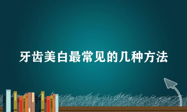 牙齿美白最常见的几种方法