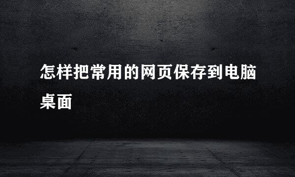 怎样把常用的网页保存到电脑桌面