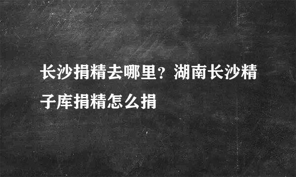 长沙捐精去哪里？湖南长沙精子库捐精怎么捐