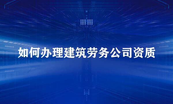 如何办理建筑劳务公司资质