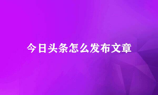 今日头条怎么发布文章