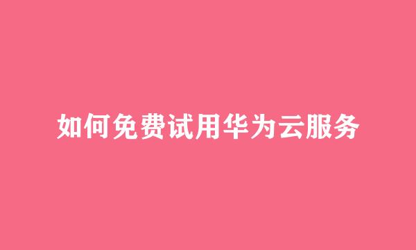 如何免费试用华为云服务
