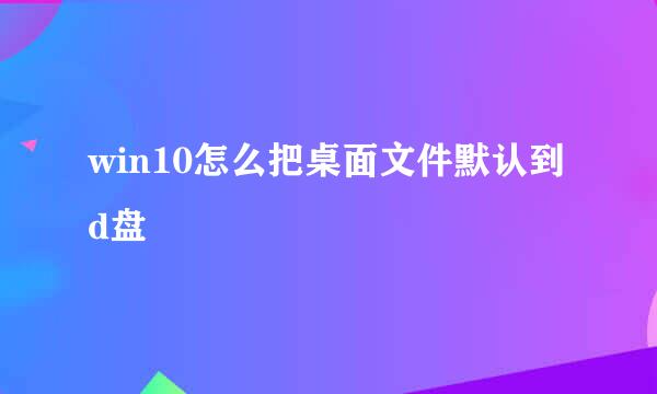 win10怎么把桌面文件默认到d盘