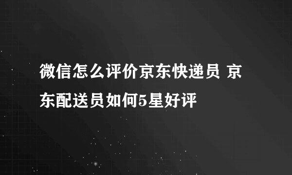 微信怎么评价京东快递员 京东配送员如何5星好评