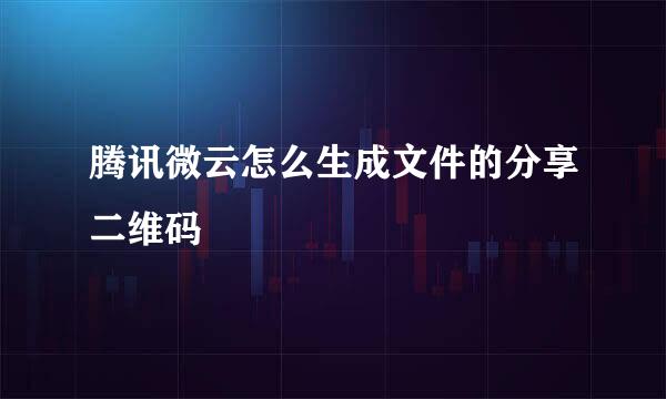 腾讯微云怎么生成文件的分享二维码
