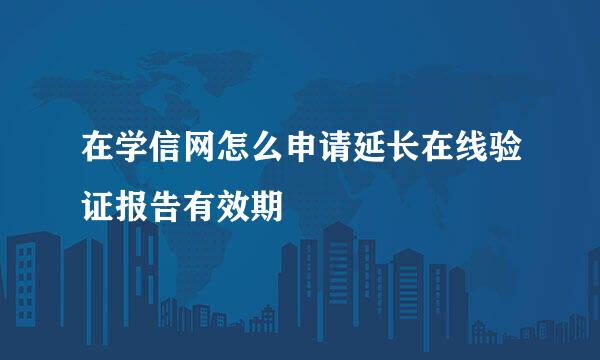 在学信网怎么申请延长在线验证报告有效期