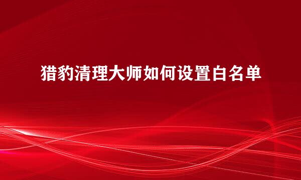 猎豹清理大师如何设置白名单