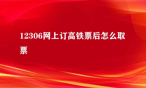 12306网上订高铁票后怎么取票