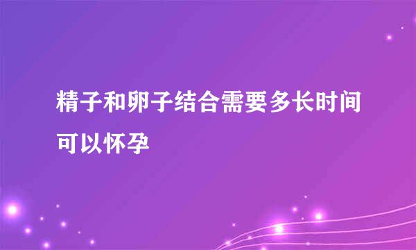 精子和卵子结合需要多长时间可以怀孕