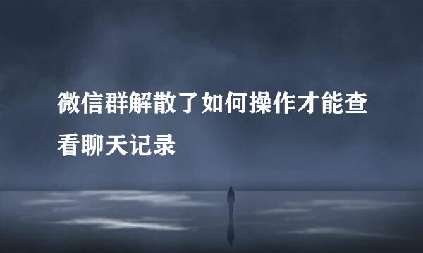 微信群解散了如何操作才能查看聊天记录