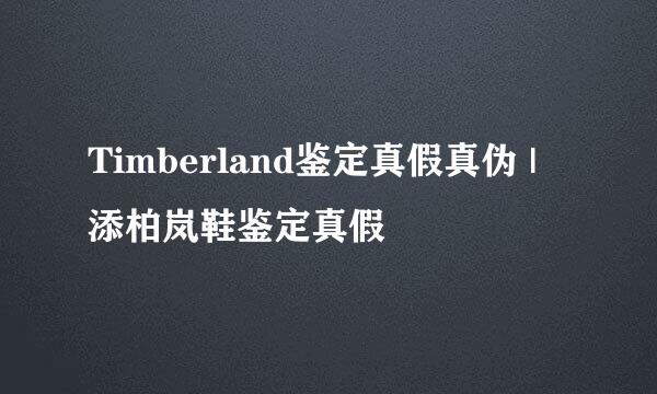 Timberland鉴定真假真伪 | 添柏岚鞋鉴定真假