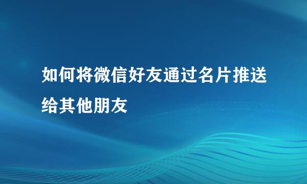 如何将微信好友通过名片推送给其他朋友