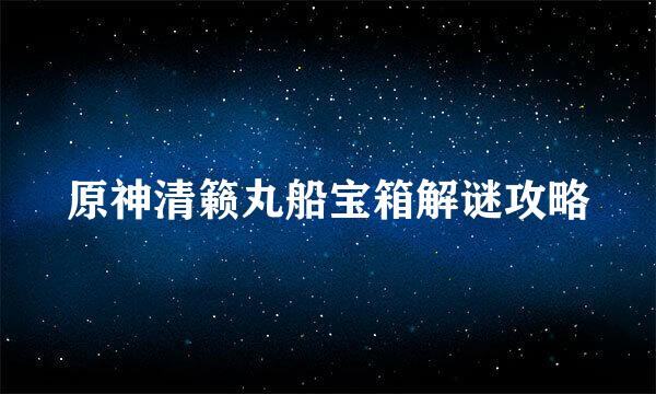 原神清籁丸船宝箱解谜攻略