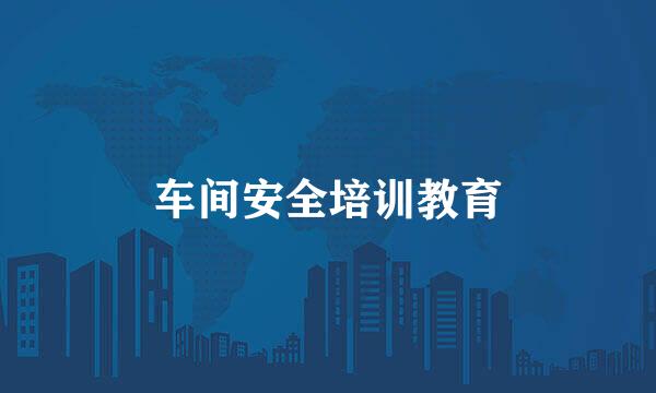 车间安全培训教育
