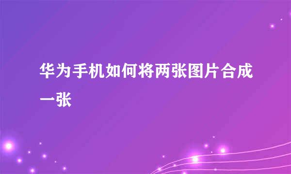华为手机如何将两张图片合成一张