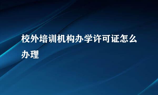 校外培训机构办学许可证怎么办理