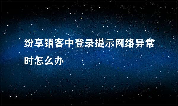 纷享销客中登录提示网络异常时怎么办