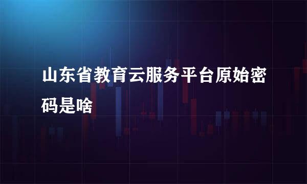 山东省教育云服务平台原始密码是啥