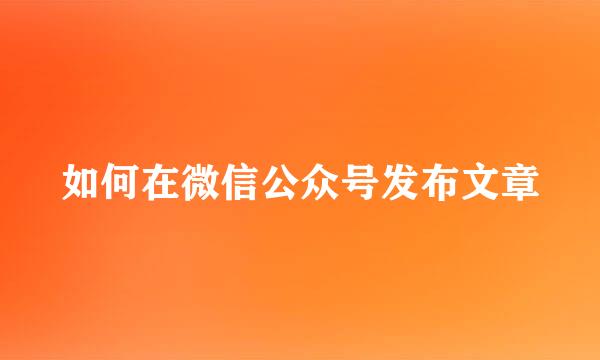如何在微信公众号发布文章
