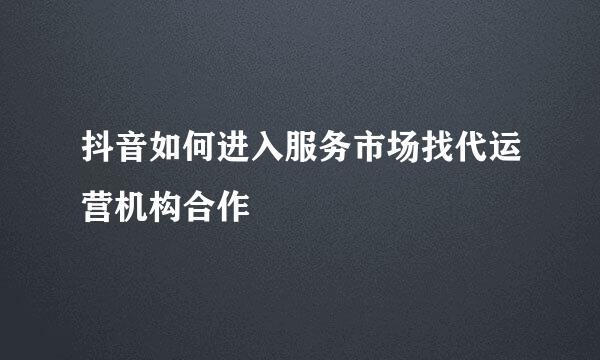 抖音如何进入服务市场找代运营机构合作