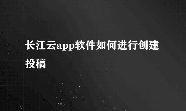 长江云app软件如何进行创建投稿