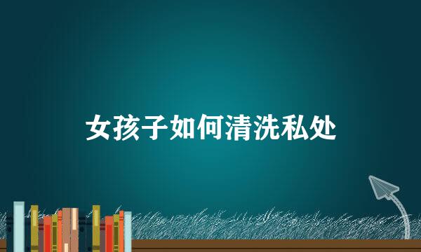 女孩子如何清洗私处
