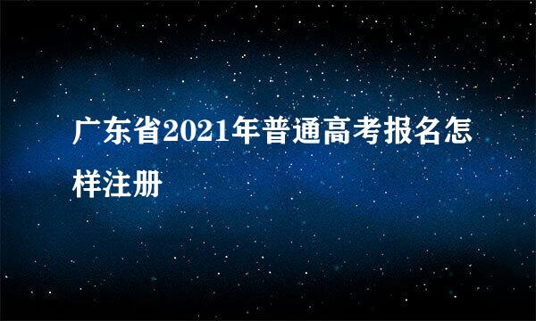 广东省2021年普通高考报名怎样注册