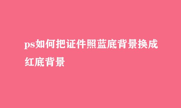 ps如何把证件照蓝底背景换成红底背景