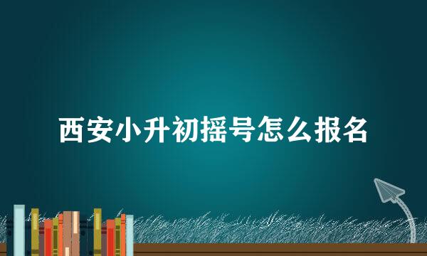 西安小升初摇号怎么报名