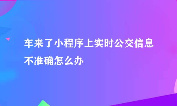 车来了小程序上实时公交信息不准确怎么办