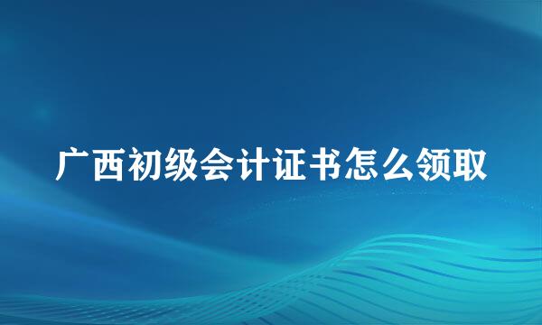 广西初级会计证书怎么领取