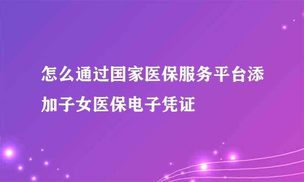 怎么通过国家医保服务平台添加子女医保电子凭证