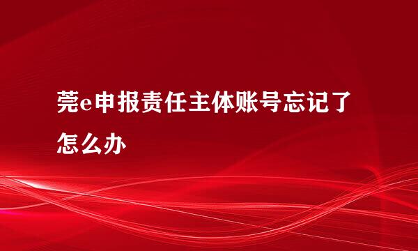 莞e申报责任主体账号忘记了怎么办