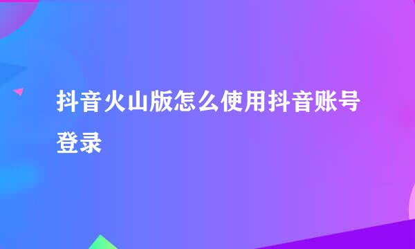 抖音火山版怎么使用抖音账号登录