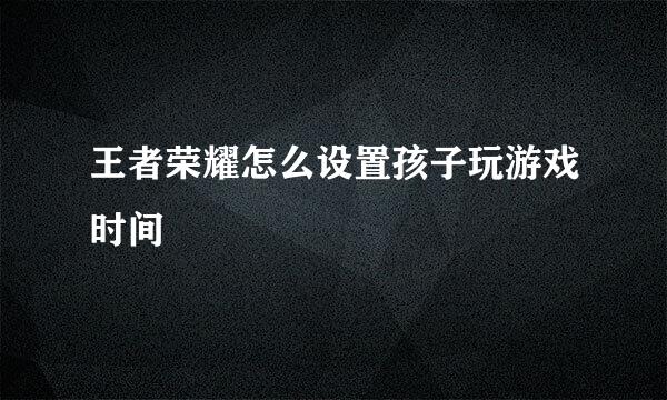 王者荣耀怎么设置孩子玩游戏时间