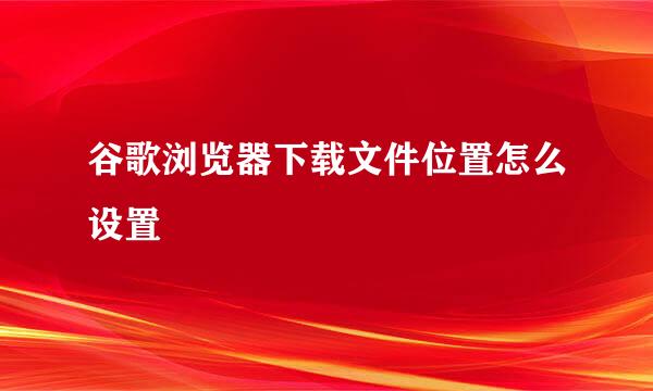 谷歌浏览器下载文件位置怎么设置