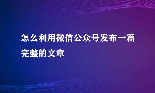 怎么利用微信公众号发布一篇完整的文章