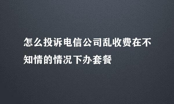怎么投诉电信公司乱收费在不知情的情况下办套餐
