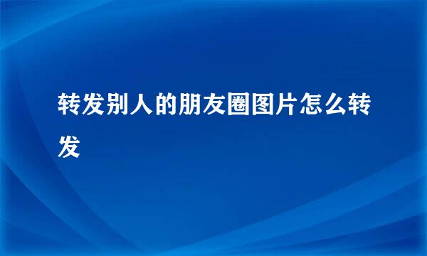 转发别人的朋友圈图片怎么转发