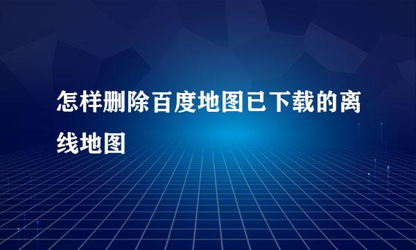 怎样删除百度地图已下载的离线地图