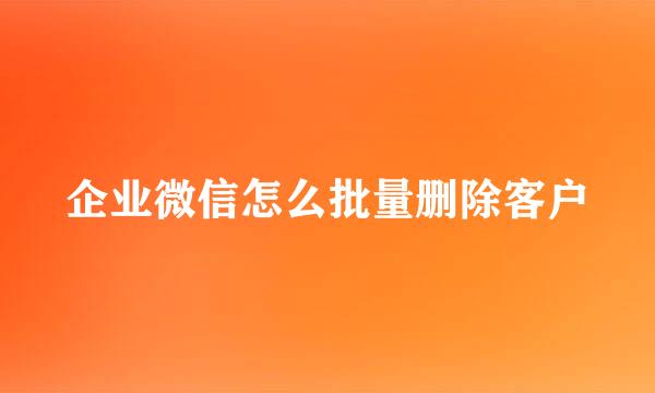 企业微信怎么批量删除客户