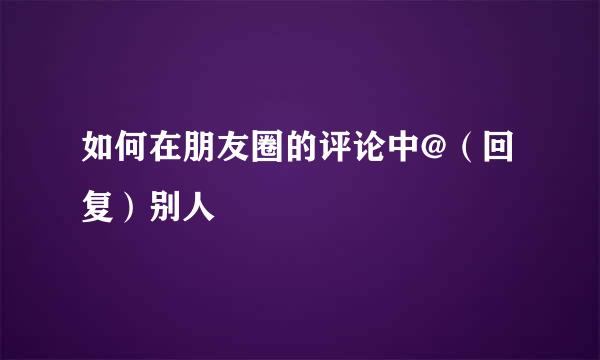 如何在朋友圈的评论中@（回复）别人
