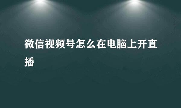 微信视频号怎么在电脑上开直播