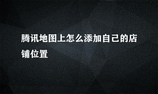腾讯地图上怎么添加自己的店铺位置