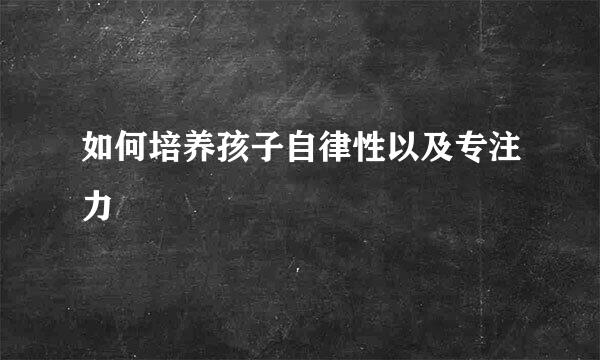 如何培养孩子自律性以及专注力