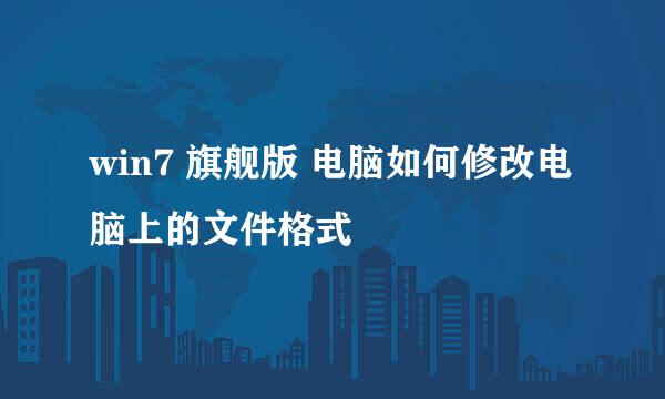 win7 旗舰版 电脑如何修改电脑上的文件格式