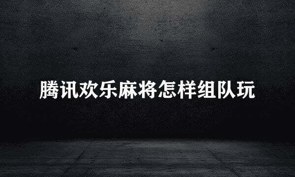 腾讯欢乐麻将怎样组队玩