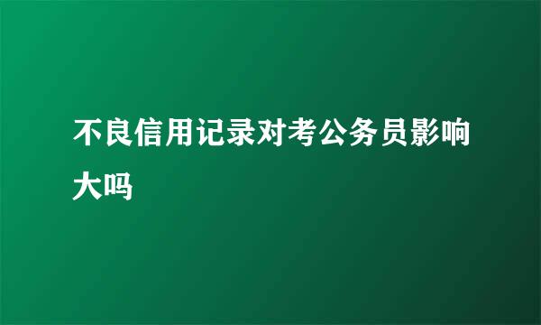 不良信用记录对考公务员影响大吗